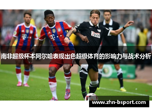 南非超级杯本阿尔哈表现出色超级体育的影响力与战术分析