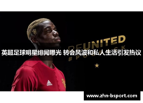 英超足球明星绯闻曝光 转会风波和私人生活引发热议