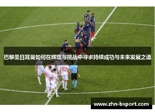 巴黎圣日耳曼如何在辉煌与挑战中寻求持续成功与未来发展之道