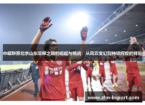 中超联赛北京山东荣耀之路的崛起与挑战：从风云变幻到持续辉煌的背后