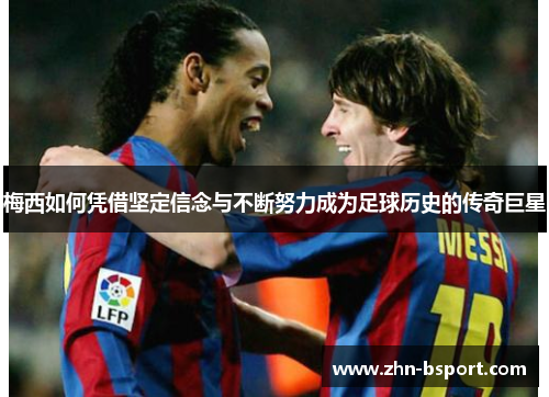 梅西如何凭借坚定信念与不断努力成为足球历史的传奇巨星