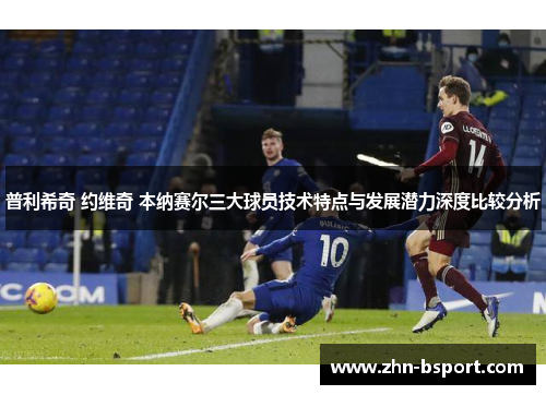 普利希奇 约维奇 本纳赛尔三大球员技术特点与发展潜力深度比较分析