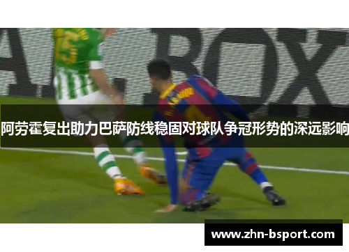 阿劳霍复出助力巴萨防线稳固对球队争冠形势的深远影响