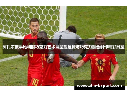 阿扎尔携手比利时巧克力艺术展呈现足球与巧克力融合创作精彩雕塑