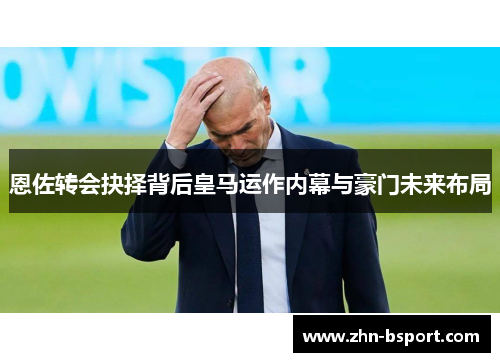 恩佐转会抉择背后皇马运作内幕与豪门未来布局