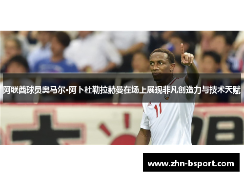 阿联酋球员奥马尔·阿卜杜勒拉赫曼在场上展现非凡创造力与技术天赋