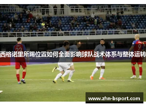 西格诺里所踢位置如何全面影响球队战术体系与整体运转