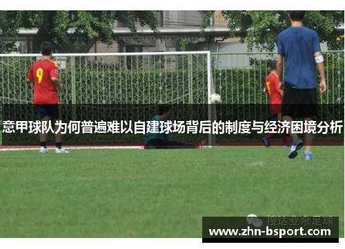 意甲球队为何普遍难以自建球场背后的制度与经济困境分析 意甲球队为何普遍难以自建球场背后的制度与经济困境分析