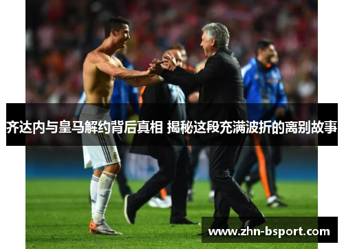 齐达内与皇马解约背后真相 揭秘这段充满波折的离别故事