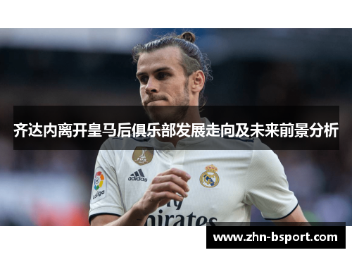 齐达内离开皇马后俱乐部发展走向及未来前景分析