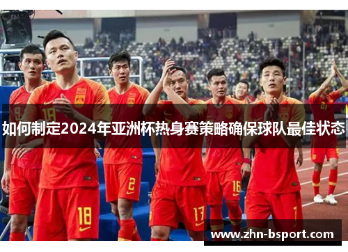 如何制定2024年亚洲杯热身赛策略确保球队最佳状态